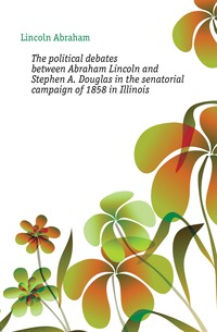 The political debates between Abraham Lincoln and Stephen A. Douglas in the senatorial campaign of 1858 in Illinois