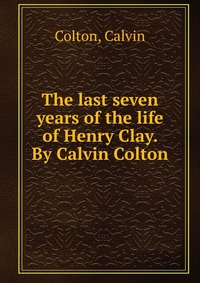 The last seven years of the life of Henry Clay. By Calvin Colton