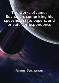 The works of James Buchanan, comprising his speeches, state papers, and private correspondence