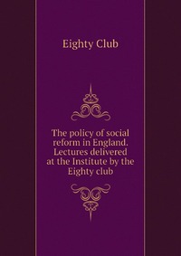 The policy of social reform in England. Lectures delivered at the Institute by the Eighty club