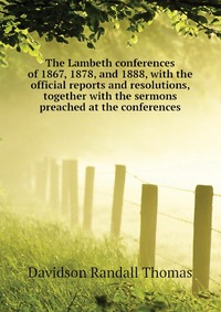 The Lambeth conferences of 1867, 1878, and 1888, with the official reports and resolutions, together with the sermons preached at the conferences