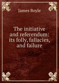 The initiative and referendum: its folly, fallacies, and failure