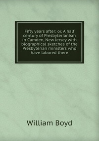 Fifty years after: or, A half century of Presbyterianism in Camden, New Jersey with biographical sketches of the Presbyterian ministers who have labored there