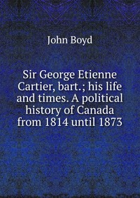 Sir George Etienne Cartier, bart.; his life and times. A political history of Canada from 1814 until 1873