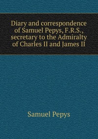 Diary and correspondence of Samuel Pepys, F.R.S., secretary to the Admiralty of Charles II and James II