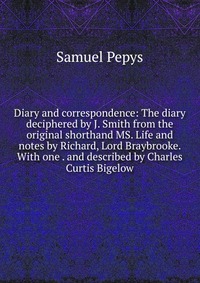 Diary and correspondence: The diary deciphered by J. Smith from the original shorthand MS. Life and notes by Richard, Lord Braybrooke. With one . and described by Charles Curtis Bigelow