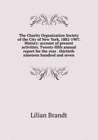 The Charity Organization Society of the City of New York, 1882-1907. History: account of present activities. Twenty-fifth annual report for the year . thirtieth nineteen hundred and seven