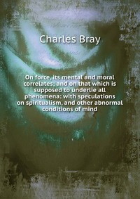 On force, its mental and moral correlates; and on that which is supposed to underlie all phenomena: with speculations on spiritualism, and other abnormal conditions of mind