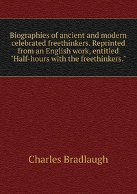 Biographies of ancient and modern celebrated freethinkers. Reprinted from an English work, entitled 