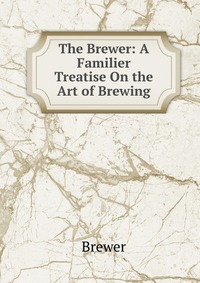 The Brewer: A Familier Treatise On the Art of Brewing