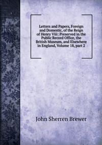 Letters and Papers, Foreign and Domestic, of the Reign of Henry Viii: Preserved in the Public Record Office, the British Museum, and Elsewhere in England, Volume 18, part 2