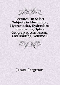 Lectures On Select Subjects in Mechanics, Hydrostatics, Hydraulics, Pneumatics, Optics, Geography, Astronomy, and Dialling, Volume 1