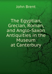 The Egyptian, Grecian, Roman, and Anglo-Saxon Antiquities in the Museum at Canterbury