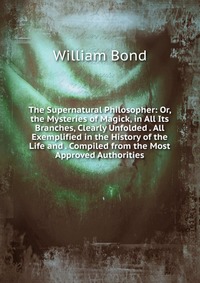 The Supernatural Philosopher: Or, the Mysteries of Magick, in All Its Branches, Clearly Unfolded . All Exemplified in the History of the Life and . Compiled from the Most Approved Authorities