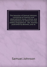 The beauties of Samuel Johnson, consisting of maxims and observations, moral, critical, and miscellaneous to which are now added, biographical . life, recently published by Boswell, and ot