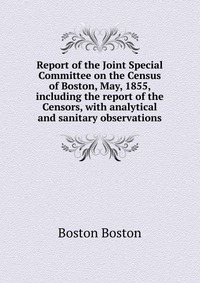 Report of the Joint Special Committee on the Census of Boston, May, 1855, including the report of the Censors, with analytical and sanitary observations