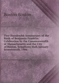 Two-Hundredth Anniversary of the Birth of Benjamin Franklin: Celebration by the Commonwealth of Massachusetts and the City of Boston, Symphony Hall, January Seventeenth, 1906