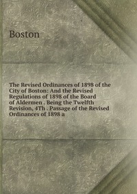 The Revised Ordinances of 1898 of the City of Boston: And the Revised Regulations of 1898 of the Board of Aldermen . Being the Twelfth Revision, 4Th . Passage of the Revised Ordinances of 189