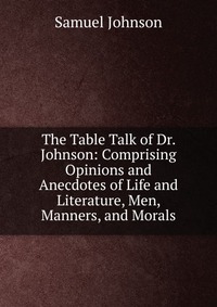 The Table Talk of Dr. Johnson: Comprising Opinions and Anecdotes of Life and Literature, Men, Manners, and Morals