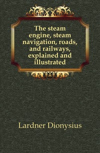 The steam engine, steam navigation, roads, and railways, explained and illustrated