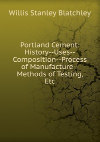 Portland Cement: History--Uses--Composition--Process of Manufacture--Methods of Testing, Etc