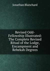 Revised Odd-Fellowship Illustrated: The Complete Revised Ritual of the Lodge, Encampment and Rebekah Degrees