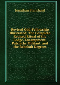 Revised Odd-Fellowship Illustrated: The Complete Revised Ritual of the Lodge, Encampment, Patriachs Militant, and the Rebekah Degrees