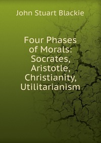 Four Phases of Morals: Socrates, Aristotle, Christianity, Utilitarianism