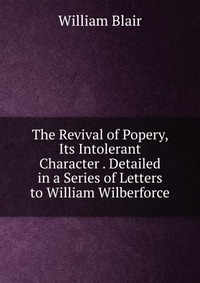 The Revival of Popery, Its Intolerant Character . Detailed in a Series of Letters to William Wilberforce