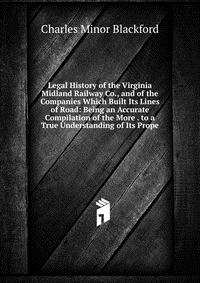 Legal History of the Virginia Midland Railway Co., and of the Companies Which Built Its Lines of Road: Being an Accurate Compilation of the More . to a True Understanding of Its Prope