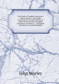 The Study of English Literature: Three Essays: I. the Study of Literature, by John Morley. Ii. Hints On the Study of English Literature, by Henry J. . of English Literature, by Leslie Stephen