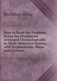 How to Read the Prophets: Being the Prophecies Arranged Chronologically in Their Historical Setting, with Explanations, Maps, and Glossary