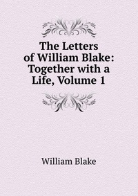 The Letters of William Blake: Together with a Life, Volume 1