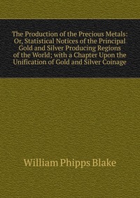 The Production of the Precious Metals: Or, Statistical Notices of the Principal Gold and Silver Producing Regions of the World; with a Chapter Upon the Unification of Gold and Silver Coinage