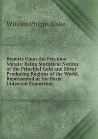 Reports Upon the Precious Metals: Being Statistical Notices of the Principal Gold and Silver Producing Regions of the World, Represented at the Paris Universal Exposition