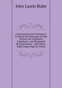 Conversations On Chemistry: In Which the Elements of That Science Are Familiarly Explained ; and Illustrated by Experiments ; and Thirty-Eight Engravings On Wood