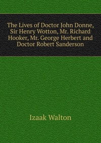 The Lives of Doctor John Donne, Sir Henry Wotton, Mr. Richard Hooker, Mr. George Herbert and Doctor Robert Sanderson