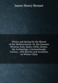 Winter and Spring On the Shores of the Mediterranean: Or, the Genoese Rivieras, Italy, Spain, Corfu, Greece, the Archipelago, Constantinople, Corsica, . with Biarritz and Arcachon, As Winter 