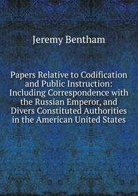 Papers Relative to Codification and Public Instruction: Including Correspondence with the Russian Emperor, and Divers Constituted Authorities in the American United States