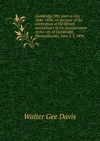 Cambridge fifty years a city, 1846-1896; an account of the celebration of the fiftieth anniversary of the incorporation of the city of Cambridge, Massachusetts, June 2-3, 1896