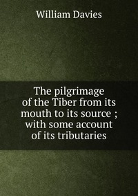 The pilgrimage of the Tiber from its mouth to its source ; with some account of its tributaries