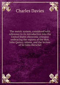 The metric system, considered with reference to its introduction into the United States electronic resource embracing the reports of the Hon. John Quincy Adams, and the lecture of Sir John He