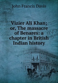 Vizier Ali Khan; or, The massacre of Benares: a chapter in British Indian history