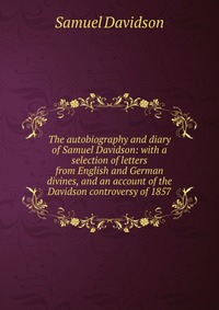 The autobiography and diary of Samuel Davidson: with a selection of letters from English and German divines, and an account of the Davidson controversy of 1857