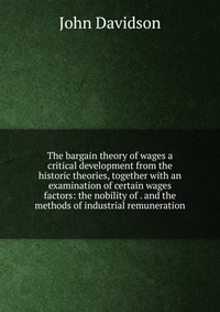 The bargain theory of wages a critical development from the historic theories, together with an examination of certain wages factors: the nobility of . and the methods of industrial remunerat