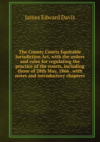 The County Courts Equitable Jurisdiction Act, with the orders and rules for regulating the practice of the courts, including those of 28th May, 1866 . with notes and introductory chapters