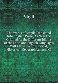 The Works of Virgil: Translated Into English Prose, As Near the Original As the Different Idioms of the Latin and English Languages Will Allow : With . Critical, Historical, Geographical, and