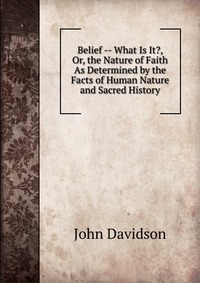 Belief -- What Is It?, Or, the Nature of Faith As Determined by the Facts of Human Nature and Sacred History