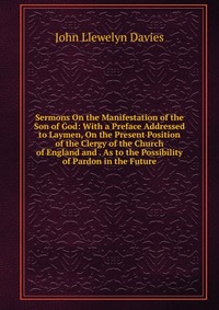 Sermons On the Manifestation of the Son of God: With a Preface Addressed to Laymen, On the Present Position of the Clergy of the Church of England and . As to the Possibility of Pardon in the