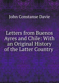 Letters from Buenos Ayres and Chile: With an Original History of the Latter Country